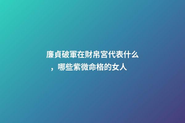 廉貞破軍在財帛宮代表什么，哪些紫微命格的女人